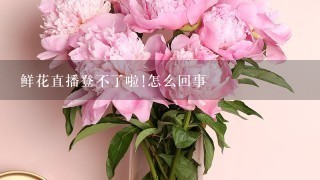 鲜花直播登不了啦!怎么回事