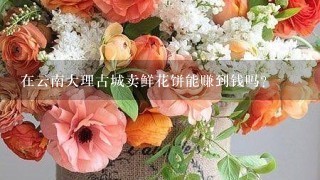 在云南大理古城卖鲜花饼能赚到钱吗？