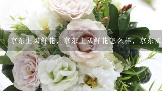 京东上买鲜花，京东上买鲜花怎么样，京东买鲜花好吗？