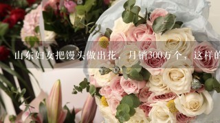 山东妇女把馒头做出花，月销300万个，这样的馒头到