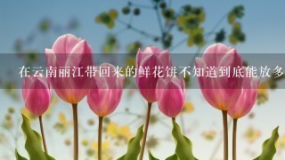 在云南丽江带回来的鲜花饼不知道到底能放多久，它