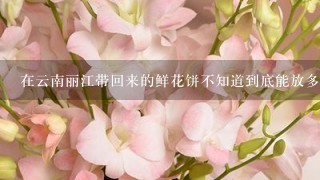 在云南丽江带回来的鲜花饼不知道到底能放多久，它