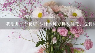 我想开一个花店,从什么地方批发鲜花、包装材料和花篮呀？