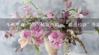 生鲜电商“520”鲜花热销，“浪漫经济”升温、鲜花