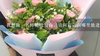 我想做一名鲜花批发商，请问在云南哪里能进到又便宜