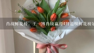 肖战鲜花榜，王1博肖战赢得4月追呗鲜花榜冠军