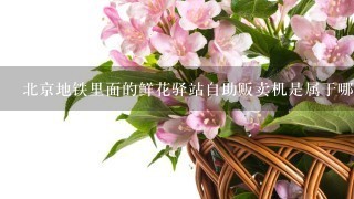 北京地铁里面的鲜花驿站自助贩卖机是属于哪家公司的?