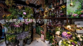 云南腾冲哪里鲜花店??????