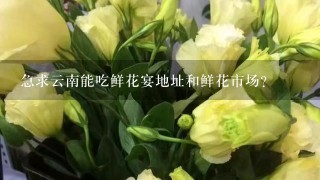 急求云南能吃鲜花宴地址和鲜花市场？