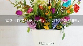 高铁可以带鲜花上去吗（上高铁能带鲜花吗）