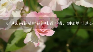 听说云南花喵鲜花饼味道不错，到哪里可以买到呢？