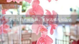 想学云南特产鲜花饼，不知道哪儿可以学