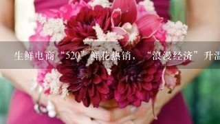 生鲜电商“520”鲜花热销，“浪漫经济”升温、鲜花