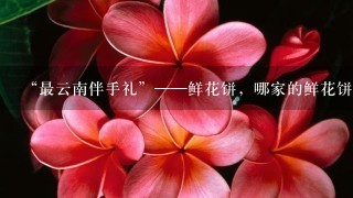 “最云南伴手礼”——鲜花饼，哪家的鲜花饼最好吃？