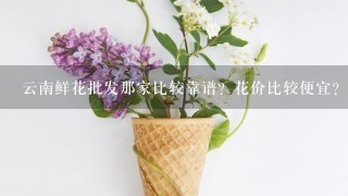 云南鲜花批发那家比较靠谱？花价比较便宜？而且服务比较好？