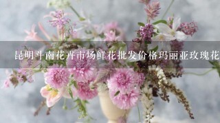 昆明斗南花卉市场鲜花批发价格玛丽亚玫瑰花多少钱每