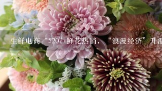 生鲜电商“520”鲜花热销，“浪漫经济”升温、鲜花