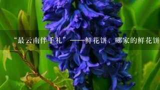 “最云南伴手礼”——鲜花饼，哪家的鲜花饼最好吃？