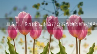 朋友们，你们来云南旅行会买当地的鲜花饼和鲜花吗？