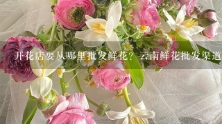 开花店要从哪里批发鲜花？云南鲜花批发渠道在哪里找？