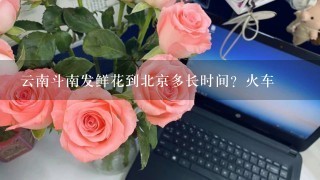 云南斗南发鲜花到北京多长时间？火车