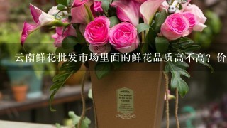 云南鲜花批发市场里面的鲜花品质高不高？价格贵吗