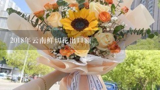 2018年云南鲜切花出口额