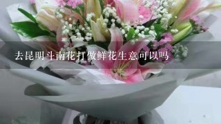 去昆明斗南花打做鲜花生意可以吗