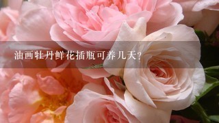 油画牡丹鲜花插瓶可养几天？