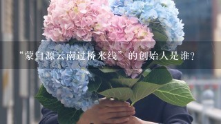 “蒙自源云南过桥米线”的创始人是谁？