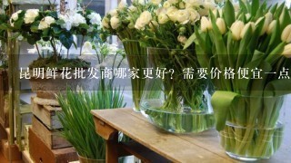 昆明鲜花批发商哪家更好？需要价格便宜1点的