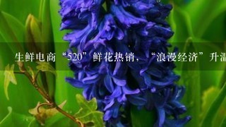 生鲜电商“520”鲜花热销，“浪漫经济”升温、鲜花