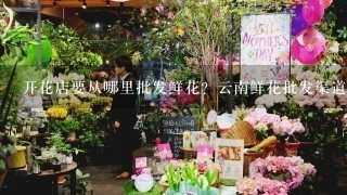 开花店要从哪里批发鲜花？云南鲜花批发渠道在哪里找？