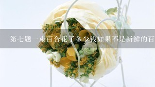 第七题一束百合花了多少钱如果不是新鲜的百合花而是干燥或者染成不同颜色的百合花呢