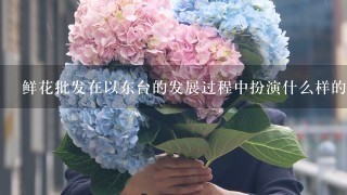 鲜花批发在以东台的发展过程中扮演什么样的角色?