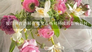 厦门体育路鲜花批发市场对环境的影响如何?